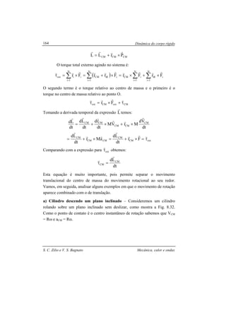 Dinâmica do corpo rígido
S. C. Zilio e V. S. Bagnato Mecânica, calor e ondas
164
CMCMCM PrLL
rrrr
×+=
O torque total externo agindo no sistema é:
( ) i
N
1i
iR
N
1i
iCMi
N
1i
iRCMi
N
1i
iext FrFrFrrFr
rrrrrrrrrr
×+×=×+=×=τ ∑∑∑∑ ====
O segundo termo é o torque relativo ao centro de massa e o primeiro é o
torque no centro de massa relativo ao ponto O.
CMextCMext Fr τ+×=τ
rrrr
Tomando a derivada temporal da expressão L
r
temos:
dt
Vd
MrVM
dt
rd
dt
Ld
dt
Ld CM
CMCM
CMCM
r
rrrrr
×+×+=
extCM
CM
CMCM
CM
Fr
dt
Ld
aMr
dt
Ld
τ=×+=×+=
rrr
r
rr
r
Comparando com a expressão para extτ
r
obtemos:
dt
Ld CM
CM
r
r
=τ
Esta equação é muito importante, pois permite separar o movimento
translacional do centro de massa do movimento rotacional ao seu redor.
Vamos, em seguida, analisar alguns exemplos em que o movimento de rotação
aparece combinado com o de translação.
a) Cilindro descendo um plano inclinado – Consideremos um cilindro
rolando sobre um plano inclinado sem deslizar, como mostra a Fig. 8.32.
Como o ponto de contato é o centro instantâneo de rotação sabemos que VCM
= Rω e aCM = Rα.
 