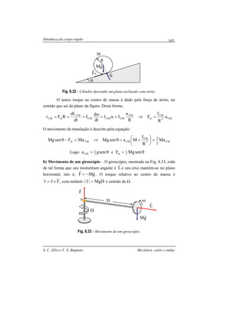 Dinâmica do corpo rígido
S. C. Zilio e V. S. Bagnato Mecânica, calor e ondas
165
Fig. 8.32 - Cilindro descendo um plano inclinado com atrito.
O único torque ao centro de massa é dado pela força de atrito, no
sentido que sai do plano da figura. Desta forma,
CM2
CM
at
CM
CMCMCM
CM
atCM a
R
I
F
R
a
II
dt
d
I
dt
dL
RF =⇒=α=
ω
===τ
O movimento de translação é descrito pela equação:
CM2
CM
CMCMat Ma
R
I
MasenMgMaFsenMg
2
3
=





+=θ⇒=−θ
Logo: θ= senga 2
3
CM e θ= senMgF 3
1
at
b) Movimento de um giroscópio – O giroscópio, mostrado na Fig. 8.33, roda
de tal forma que seu momentum angular é L
r
e seu eixo mantém-se no plano
horizontal, isto é, gMF
rr
−= . O torque relativo ao centro de massa é
Fr
rrr
×=τ , com módulo MgD=τ
r
e sentido de Ω.
Fig. 8.33 - Movimento de um giroscópio.
M
R
gM
r
atF
r
N
r
θ
D
F
r
ω
gM
r
L
r
Ω
o
 