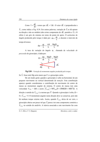 Dinâmica do corpo rígido
S. C. Zilio e V. S. Bagnato Mecânica, calor e ondas
166
Como
dt
Ld
r
r
=τ , vemos que dtLd τ=
rr
. O vetor Ld
r
é perpendicular a
L
r
, como indica a Fig. 8.34. Em outras palavras, variação de L
r
se dá apenas
na direção e não no módulo (não existe componente de Ld
r
paralela a L
r
). O
efeito é um giro do sistema em torno do ponto de apoio. O acréscimo de
ângulo produzido pelo torque é dado por:
L
dLd =ϕ , e durante o intervalo de
tempo dt temos:
dt
L
MgD
L
dt
L
dLd =
τ
==ϕ
A taxa de variação do ângulo ϕ , chamada de velocidade de
precessão do giroscópio, é dada por:
ω
==
ϕ
=Ω
I
MgD
L
MgD
dt
d
Fig. 8.34 – Variação de momentum angular produzida pelo torque.
Se L
r
fosse nulo Mg seria maior que F e o giroscópio cairia.
De um modo geral, quando o giroscópio é solto na horizontal, há um
pequeno movimento na vertical denominado de nutação. Esta contribuição
aparece quando consideramos a contribuição do movimento do centro de
massa ao momentum angular do sistema. O centro de massa tem uma
velocidade VCM = ΩD e assim .MDDDMDMVL 2
CMCM Ω=Ω==
r
A
direção e sentido de CML
r
é a mesma que F
r
. Quando o giroscópio é solto, Ω =
0 e CML
r
= 0. O momentum angular nesta direção deve se conservar, pois não
há nenhum torque externo nela. Assim, quando CML
r
deixa de ser zero, o
giroscópio abaixa um pouco tal que L
r
passa a ter uma componente contrária a
CML
r
no sentido de anulá-lo. A inércia associada a este movimento faz com
ϕd
L
r
L
r
Ld
r
 