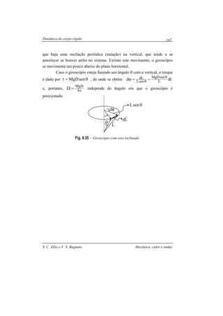 Dinâmica do corpo rígido
S. C. Zilio e V. S. Bagnato Mecânica, calor e ondas
167
que haja uma oscilação periódica (nutação) na vertical, que tende a se
amortecer se houver atrito no sistema. Extinto este movimento, o giroscópio
se movimenta um pouco abaixo do plano horizontal.
Caso o giroscópio esteja fazendo um ângulo θ com a vertical, o torque
é dado por senMgD θ=τ , de onde se obtém dtd L
senMgD
senL
dL θ
=
θ
=ϕ
e, portanto, ω=Ω I
MgD
independe do ângulo em que o giroscópio é
posicionado.
Fig. 8.35 – Giroscópio com eixo inclinado.
L
r
θsenL
φd
θ
Ld
r
 