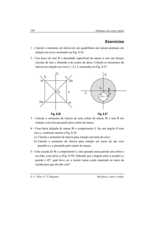Dinâmica do corpo rígido
S. C. Zilio e V. S. Bagnato Mecânica, calor e ondas
168
Exercícios
1 - Calcule o momento de inércia de um quadrilátero de massas pontuais em
relação aos eixos mostrados na Fig. 8.36.
2 - Um disco de raio R e densidade superficial de massa σ tem um buraco
circular de raio r, distando a do centro do disco. Calcule os momentos de
inércia em relação aos eixos 1, 2 e 3, mostrados na Fig. 8.37.
Fig. 8.36 Fig. 8.37
3 - Calcule o momento de inércia de uma esfera de massa M e raio R em
relação a um eixo passando pelo centro de massa.
4 - Uma barra delgada de massa M e comprimento L faz um ângulo θ com
eixo y, conforme mostra a Fig. 8.38.
a) Calcule o momento de inércia para rotação em torno do eixo;
b) Calcule o momento de inércia para rotação em torno de um eixo
paralelo a y e passando pelo centro de massa.
5 - Uma escada de M e comprimento L está apoiada numa parede sem atrito e
no chão, com atrito µ (Fig. 8.39). Sabendo que o ângulo entre a escada e a
parede é 45o
, qual deve ser a tensão numa corda amarrada no meio da
escada para que ela não caia?
I2
I1
I3
I4
m
m2m
2m
a
I2
I1
I3 R
r
a
 