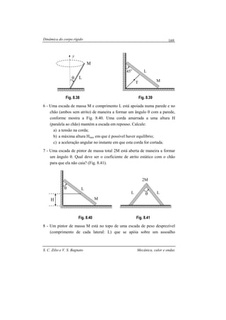 Dinâmica do corpo rígido
S. C. Zilio e V. S. Bagnato Mecânica, calor e ondas
169
Fig. 8.38 Fig. 8.39
6 - Uma escada de massa M e comprimento L está apoiada numa parede e no
chão (ambos sem atrito) de maneira a formar um ângulo θ com a parede,
conforme mostra a Fig. 8.40. Uma corda amarrada a uma altura H
(paralela ao chão) mantém a escada em repouso. Calcule:
a) a tensão na corda;
b) a máxima altura Hmax em que é possível haver equilíbrio;
c) a aceleração angular no instante em que esta corda for cortada.
7 - Uma escada de pintor de massa total 2M está aberta de maneira a formar
um ângulo θ. Qual deve ser o coeficiente de atrito estático com o chão
para que ela não caia? (Fig. 8.41).
Fig. 8.40 Fig. 8.41
8 - Um pintor de massa M está no topo de uma escada de peso desprezível
(comprimento de cada lateral: L) que se apóia sobre um assoalho
M
θ L
y
L
T
45o
M
L
M
θ
H
Lθ
2M
L
 