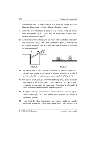 Dinâmica do corpo rígido
S. C. Zilio e V. S. Bagnato Mecânica, calor e ondas
170
extremamente liso. Há uma travessa a meia altura que impede a abertura
da escada. O ângulo do vértice é θ. Qual é a força na travessa?
9 - Uma barra de comprimento L e massa M é colocada sobre um buraco,
como mostrado na Fig. 8.42. Qual deve ser o coeficiente de atrito para a
barra permanecer em repouso?
10 - Sobre uma superfície lisa desliza um bloco cúbico de lado L e massa M,
com velocidade v (Fig. 8.43). Num determinado ponto, o cubo bate em
um pequeno obstáculo. Qual deve ser a velocidade v para que o bloco rode
em torno deste ponto?
Fig. 8.42 Fig. 8.43
11 - Na extremidade de uma haste de comprimento L a massa desprezível é
colocada uma massa M. O sistema é solto de vertical sob a ação da
gravidade. Qual é a equação que descreve o ângulo θ(t)? (Fig. 8.44).
12 - Um arco de raio R, que gira com velocidade angular ω0, é colocado sobre
uma superfície horizontal áspera, como mostra a Fig. 8.45, sendo a
velocidade de seu centro de massa nula. Determinar a velocidade do
centro de massa depois de cessado o escorregamento.
13 - A integral do torque com relação ao tempo é chamada impulso angular.
Partindo da relação dt/Ld
rr
=τ , mostre que o impulso é a variação do
momentum angular.
14 - Uma bola de bilhar inicialmente em repouso recebe um impulso
instantâneo de um taco. Este é mantido horizontal a uma distância h do
45ol
v
M M
 