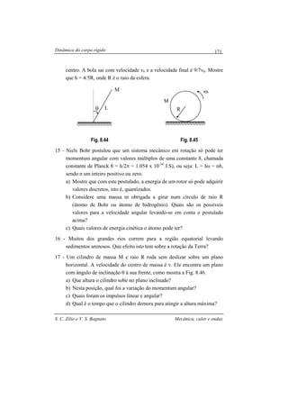 Dinâmica do corpo rígido
S. C. Zilio e V. S. Bagnato Mecânica, calor e ondas
171
centro. A bola sai com velocidade v0 e a velocidade final é 9/7v0. Mostre
que h = 4/5R, onde R é o raio da esfera.
Fig. 8.44 Fig. 8.45
15 - Niels Bohr postulou que um sistema mecânico em rotação só pode ter
momentum angular com valores múltiplos de uma constante h, chamada
constante de Planck h = h/2π = 1.054 x 10-34
J.S), ou seja: L = Iω = nh,
sendo n um inteiro positivo ou zero.
a) Mostre que com este postulado, a energia de um rotor só pode adquirir
valores discretos, isto é, quantizados.
b) Considere uma massa m obrigada a girar num círculo de raio R
(átomo de Bohr ou átomo de hidrogênio). Quais são os possíveis
valores para a velocidade angular levando-se em conta o postulado
acima?
c) Quais valores de energia cinética o átomo pode ter?
16 - Muitos dos grandes rios correm para a região equatorial levando
sedimentos arenosos. Que efeito isto tem sobre a rotação da Terra?
17 - Um cilindro de massa M e raio R roda sem deslizar sobre um plano
horizontal. A velocidade do centro de massa é v. Ele encontra um plano
com ângulo de inclinação θ à sua frente, como mostra a Fig. 8.46.
a) Que altura o cilindro sobe no plano inclinado?
b) Nesta posição, qual foi a variação do momentum angular?
c) Quais foram os impulsos linear e angular?
d) Qual é o tempo que o cilindro demora para atingir a altura máxima?
M
θ L
M
oω
R
 