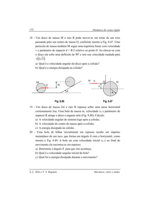 Dinâmica do corpo rígido
S. C. Zilio e V. S. Bagnato Mecânica, calor e ondas
172
18 - Um disco de massa M e raio R pode mover-se em torno de um eixo
passando pelo seu centro de massa O, conforme mostra a Fig. 8.47. Uma
partícula de massa também M segue uma trajetória linear com velocidade
v e parâmetro de impacto d = R/2 relativo ao ponto 0. Ao chocar-se com
o disco ela sofre uma deflexão de 90o
e tem sua velocidade mudada para
( )32v .
a) Qual é a velocidade angular do disco após a colisão?
b) Qual é a energia dissipada na colisão?
Fig. 8.46 Fig. 8.47
19 - Um disco de massa 2m e raio R repousa sobre uma mesa horizontal
extremamente lisa. Uma bala de massa m, velocidade v0 e parâmetro de
impacto R atinge o disco e engasta nele (Fig. 8.48). Calcule:
a) A velocidade angular do sistema logo após a colisão;
b) A velocidade do centro de massa após a colisão;
c) A energia dissipada na colisão.
20 - Uma bola de bilhar inicialmente em repouso recebe um impulso
instantâneo de um taco, que forma um ângulo θ com a horizontal, como
mostra a Fig. 8.49. A bola sai com velocidade inicial v0 e ao final do
movimento ela encontra-se em repouso.
a) Determine o ângulo θ para que isto aconteça;
b) Qual é a velocidade angular inicial da bola?
c) Qual foi a energia dissipada durante o movimento?
O
M
R
V
r
θ
H
V
r
d
M
R
M
 