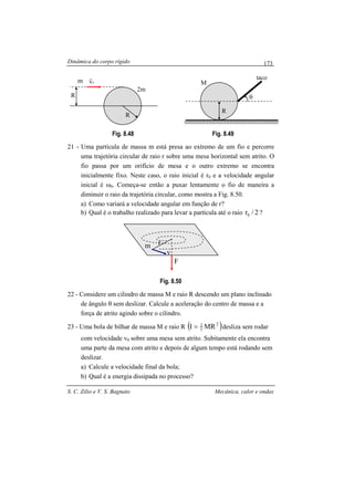 Dinâmica do corpo rígido
S. C. Zilio e V. S. Bagnato Mecânica, calor e ondas
173
Fig. 8.48 Fig. 8.49
21 - Uma partícula de massa m está presa ao extremo de um fio e percorre
uma trajetória circular de raio r sobre uma mesa horizontal sem atrito. O
fio passa por um orifício de mesa e o outro extremo se encontra
inicialmente fixo. Neste caso, o raio inicial é r0 e a velocidade angular
inicial é ω0. Começa-se então a puxar lentamente o fio de maneira a
diminuir o raio da trajetória circular, como mostra a Fig. 8.50.
a) Como variará a velocidade angular em função de r?
b) Qual é o trabalho realizado para levar a partícula até o raio 2/r0 ?
Fig. 8.50
22 - Considere um cilindro de massa M e raio R descendo um plano inclinado
de ângulo θ sem deslizar. Calcule a aceleração do centro de massa e a
força de atrito agindo sobre o cilindro.
23 - Uma bola de bilhar de massa M e raio R ( )2
5
2
MRI = desliza sem rodar
com velocidade v0 sobre uma mesa sem atrito. Subitamente ela encontra
uma parte da mesa com atrito e depois de algum tempo está rodando sem
deslizar.
a) Calcule a velocidade final da bola;
b) Qual é a energia dissipada no processo?
m
R
m2
R
0v
r
θ
R
taco
M
m
F
r
v
 
