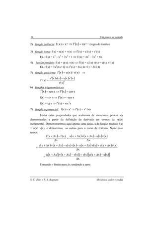 S. C. Zilio e V. S. Bagnato Mecânica, calor e ondas
14 Um pouco de cálculo
2) função potência: ( ) 1nn nxx'fx)x(f −=⇒= (regra do tombo)
3) função soma: f(x) = u(x) + v(x) ⇒ f’(x) = u’(x) + v’(x)
Ex.: f(x) = x4
– x3
+ 3x2
+ 1 ⇒ f’(x) = 4x3
– 3x2
+ 6x
4) função produto: f(x) = u(x). v(x) ⇒ f’(x) = u’(x) v(x) + u(x). v’(x)
Ex.: f(x) = 3x2
(4x+1) ⇒ f’(x) = 6x (4x+1) + 3x2
(4)
5) função quociente: ( ) )x(v/)x(uxf = ⇒
( ) ( ) ( ) ( )
( )2
xv
x'vxuxvx'u
)x('f
−
=
6) funções trigonométricas:
( ) ( ) xcosx'fxsenxf =⇒=
f(x) = cos x ⇒ f’(x) = - sen x
f(x) = tg x ⇒ f’(x) = sec2
x
7) função exponencial: f(x) = ax
⇒ f’(x) = ax
lna
Todas estas propriedades que acabamos de mencionar podem ser
demonstradas a partir da definição da derivada em termos da razão
incremental. Demonstraremos aqui apenas uma delas, a da função produto f(x)
= u(x) v(x), e deixaremos as outras para o curso de Cálculo. Neste caso
temos:
( ) ( ) ( ) ( ) ( )
x
xvxuxxvxxu
x
)x(fxxf
∆
−∆+∆+
=
∆
−∆+
( ) ( ) ( ) ( ) ( ) ( ) ( ) ( )
x
xvxxuxvxxuxvxuxxvxxu
∆
∆++∆+−−∆+∆+
=
( ) ( ) ( ) ( ) ( ) ( )[ ]
x
xuxxuxv]xvxxv[xxu
∆
−∆++−∆+∆+
=
Tomando o limite para ∆x tendendo a zero:
 