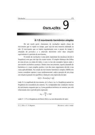 Oscilações
S. C. Zilio e V. S. Bagnato Mecânica, calor e ondas
175
9.1 O movimento harmônico simples
De um modo geral, chamamos de oscilações aquela classe de
movimento que se repete no tempo, quer seja de uma maneira ordenada ou
não. O movimento que se repete regularmente com o passar do tempo é
chamado de periódico e o intervalo decorrente entre duas situações
equivalentes é o período do movimento.
O estudo de oscilações é uma parte importante da mecânica devido à
frequência com que este tipo de evento ocorre. O simples balançar das folhas
de uma árvore, as ondas de rádio, o som e a luz são exemplos típicos onde o
movimento oscilatório acontece. Dentre estes movimentos, aquele chamado de
harmônico é o mais simples, porém, é um dos mais importantes devido à sua
vasta aplicabilidade. No estudo do movimento harmônico simples (MHS) nós
vamos considerar apenas o caso unidimensional, onde a posição de um corpo
em relação à posição de equilíbrio é dada por uma expressão do tipo:
( ) ( )φ+ω= tcosAtx 0
onde A é a amplitude do movimento, φ é a fase e ω0 é a freqüência natural ou
freqüência de ressonância do sistema. A e φ dependem das condições iniciais
do movimento enquanto que ω0 é uma grandeza intrínseca ao sistema, que está
relacionada com o período pela expressão:
f2
T
2
0 π=
π
=ω
onde f = 1/T é a freqüência em Hertz (Hz) e ω0 tem dimensões de rad/s.
9OSCILAÇÕES
 