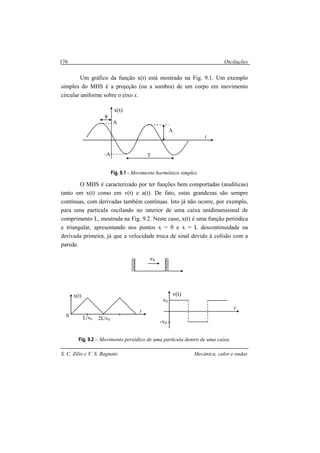 Oscilações
S. C. Zilio e V. S. Bagnato Mecânica, calor e ondas
176
Um gráfico da função x(t) está mostrado na Fig. 9.1. Um exemplo
simples do MHS é a projeção (ou a sombra) de um corpo em movimento
circular uniforme sobre o eixo x.
Fig. 9.1 - Movimento harmônico simples.
O MHS é caracterizado por ter funções bem comportadas (analíticas)
tanto em x(t) como em v(t) e a(t). De fato, estas grandezas são sempre
contínuas, com derivadas também contínuas. Isto já não ocorre, por exemplo,
para uma partícula oscilando no interior de uma caixa unidimensional de
comprimento L, mostrada na Fig. 9.2. Neste caso, x(t) é uma função periódica
e triangular, apresentando nos pontos x = 0 e x = L descontinuidade na
derivada primeira, já que a velocidade troca de sinal devido à colisão com a
parede.
Fig. 9.2 – Movimento periódico de uma partícula dentro de uma caixa.
A
A
-A T
t
x(t)
φ
0
x(t)
L/v0 2L/v0
t
v0
v(t)
t
-v0
v0
 