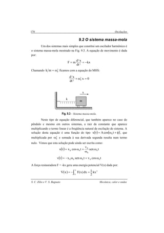 Oscilações
S. C. Zilio e V. S. Bagnato Mecânica, calor e ondas
178
9.2 O sistema massa-mola
Um dos sistemas mais simples que constitui um oscilador harmônico é
o sistema massa-mola mostrado na Fig. 9.3. A equação de movimento é dada
por:
kx
dt
xd
mF 2
2
−==
Chamando 2
0mk ω= ficamos com a equação do MHS:
0x
dt
xd 2
02
2
=ω+
Fig. 9.3 – Sistema massa-mola.
Neste tipo de equação diferencial, que também aparece no caso do
pêndulo e mesmo em outros sistemas, a raiz da constante que aparece
multiplicando o termo linear é a freqüência natural de oscilação do sistema. A
solução desta equação é uma função do tipo ( ) ( )φ+ω= tcosAtx 0 , que
multiplicada por 2
0ω e somada à sua derivada segunda resulta num termo
nulo. Vimos que esta solução pode ainda ser escrita como:
( ) tsen
v
tcosxtx 0
0
0
00 ω
ω
+ω=
( ) tcosvtsenxtv 00000 ω+ωω−=
A força restauradora F = -kx gera uma energia potencial V(x) dada por:
( ) 2
x
0
kx
2
1dx)x(FxV ∫ =−=
k
x
m
 
