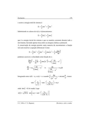 Oscilações
S. C. Zilio e V. S. Bagnato Mecânica, calor e ondas
179
e assim a energia total do sistema é:
22
kx
2
1mv
2
1E +=
Substituindo os valores de x(t) e v(t)encontramos:
2
0
2
0 mv
2
1kx
2
1E +=
que é a energia inicial do sistema e que se mantém constante durante todo o
movimento, havendo apenas troca entre as energias cinética e potencial.
A conservação de energia permite outra maneira de encontrarmos a função
x(t) sem resolver a equação diferencial. Como
( )2
22
0
22
dt
dxm
2
1xm
2
1mv
2
1kx
2
1E +ω=+=
podemos escrever a velocidade como função de x:
( ) ( ) 





−
ω
ω=ω−=
2
2
0
2
0
22
0
2
x
m
E2xm
2
1E
m
2
dt
dx
dt
x
m
E2
dxx
m
E2
dt
dx
0
2
2
0
2
2
0
0 ω=
−
ω
⇒−
ω
ω=
Integrando entre x(0) – x0 e x(t) = x e usando ,
a
arcsen
a
d
22
µ
=
µ−
µ
∫ temos:
t
k/E2
x
senxsen 0
01
k
E2
1
ω=




−






 −−
onde km
2
0 =ω foi usado. Logo
( ) k/E2tx = 








+ω
−
k/E2
x
sentsen 01
0
 