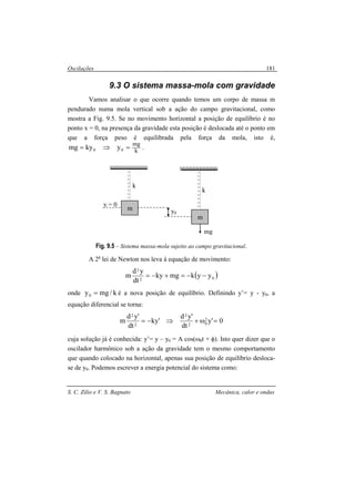 Oscilações
S. C. Zilio e V. S. Bagnato Mecânica, calor e ondas
181
9.3 O sistema massa-mola com gravidade
Vamos analisar o que ocorre quando temos um corpo de massa m
pendurado numa mola vertical sob a ação do campo gravitacional, como
mostra a Fig. 9.5. Se no movimento horizontal a posição de equilíbrio é no
ponto x = 0, na presença da gravidade esta posição é deslocada até o ponto em
que a força peso é equilibrada pela força da mola, isto é,
k
mg
00 ykymg =⇒= .
Fig. 9.5 – Sistema massa-mola sujeito ao campo gravitacional.
A 2a
lei de Newton nos leva à equação de movimento:
( )02
2
yykmgky
dt
yd
m −−=+−=
onde k/mgy0 = é a nova posição de equilíbrio. Definindo y’= y - y0, a
equação diferencial se torna:
0'y
dt
'yd
'ky
dt
'yd
m 2
02
2
2
2
=ω+⇒−=
cuja solução já é conhecida: y’= y – y0 = A cos(ω0t + φ). Isto quer dizer que o
oscilador harmônico sob a ação da gravidade tem o mesmo comportamento
que quando colocado na horizontal, apenas sua posição de equilíbrio desloca-
se de y0. Podemos escrever a energia potencial do sistema como:
m
y = 0
k
m
y0
k
mg
 