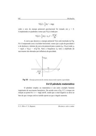 Oscilações
S. C. Zilio e V. S. Bagnato Mecânica, calor e ondas
182
( ) mgyky
2
1
yV 2 −=
onde o zero da energia potencial gravitacional foi tomado em y = 0.
Completando os quadrados vemos que V(y) é dada por:
( )
k2
gm
)yy(k
2
1
yV
22
2
0 −−=
A curva que descreve a energia potencial V(y) está mostrada na Fig.
9.6. Comparando com o oscilador horizontal, vemos que a ação da gravidade é
o de deslocar o mínimo da curva de potencial para o ponto (y0, V(y0)) onde y0
= mg/k e V(y0) = -m2
g2
/2k. Nem a frequência ω0 nem a amplitude do
movimento são alterados por influência da gravidade.
Fig. 9.6 – Energia potencial do sistema massa-mola sujeito à gravidade.
9.4 O pêndulo matemático
O pêndulo simples ou matemático é um outro exemplo bastante
importante de movimento harmônico. De acordo com a Fig. 9.7, o torque em
relação ao ponto O é ,senmgL θ−=τ sendo que o sinal negativo se deve ao
fato de que o torque está no sentido oposto ao que o ângulo aumenta.
k2
gm
22
−
y
V(y)
y0
 