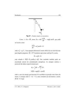 Oscilações
S. C. Zilio e V. S. Bagnato Mecânica, calor e ondas
183
Fig. 9.7 – Pêndulo simples ou matemático.
Como θ=α=τ &&II , temos θ−=
θ
=α senmgL
dt
d
mLI 2
2
2 , que pode
ser escrito como:
0sen
dt
d 2
02
2
=θω+θ
onde L/g2
0 =ω . Esta equação diferencial é muito difícil de ser resolvida mas
para ângulos pequenos ( )015<θ podemos aproximar senθ por θ e assim,
02
0 =θω+θ&&
cuja solução é ( ) ( ).tcost 00 φ+ωθ=θ Este resultado também pode ser
encontrado através de considerações energéticas. As energias cinética e
potencial são dadas respectivamente por:
2
2
2
22
1 mL
IK θ=θ= &&
( ) ( )θ−=θ cos1mgLV
onde o zero da energia gravitacional foi escolhido na posição mais baixa da
massa. A energia total E = K + V é uma constante de movimento e assim,
dE/dt = 0. Logo:
L
M
θ
O
gm
r
 
