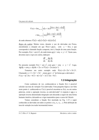 S. C. Zilio e V. S. Bagnato Mecânica, calor e ondas
Um pouco de cálculo 15
( ) ( )[ ]
( ) ( ) ( )[ ]






∆
−∆+
+






∆
−∆+
∆+=
→∆
→∆
x
xuxxu
xvlim
x
xv)xx(v
xxulim)x('f
0x
ox
de onde obtemos: ( ) ( ) ( ) ( ) ( )x'uxvx'vxux'f +=
Regra da cadeia: Muitas vezes, durante o uso de derivadas em Física,
encontramos a situação em que )y(g)x(F = , com y = f(x), o que
corresponde à chamada função composta, isto é, função de uma outra função.
Por exemplo, F(x) = sen (x2
), de onde temos g(y) = siny e y = x2
. Neste caso,
devemos usar a regra da cadeia, dada por:
dx
dy
dy
dg
dx
dF
=
No presente exemplo F(x) = sen x2
, com g(y) = siny e y = x2
. Logo,
ycosdy/dg = e )x(cosx2)x('Fx2dx/dy 2=⇒=
Tomemos um outro exemplo onde 432 )x3x21()x(F ++= .
Chamando x3x21y 32 ++= , temos g(y) = y4
de forma que a derivada é:
F’(x) = 4y3
(4x + 9x2
) = 4(1+2x2
+ 3x3
)3
(4x + 9x2
)
1.3 Integração
Como acabamos de ver, conhecendo-se a função f(x) é possível
calcular sua taxa de variação f’(x) (derivada). Uma pergunta lógica a ser feita
neste ponto é: conhecendo-se f’(x) é possível encontrar-se f(x), ou em outras
palavras, existe a operação inversa, ou anti-derivada? A resposta é sim e a
operação inversa denominada integração será discutida a seguir de uma forma
bastante intuitiva, deixando-se o rigor matemático para o curso de Cálculo.
Vamos considerar a função f(x) mostrada na Fig. 1.15 e supor
conhecidas as derivadas em todos os pontos x (x0, x1, x2, ...). Pela definição de
taxa de variação (ou razão incremental) temos:
 