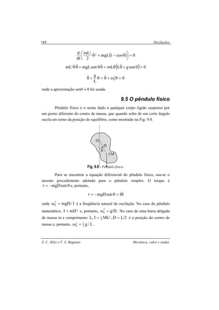 Oscilações
S. C. Zilio e V. S. Bagnato Mecânica, calor e ondas
184
( ) 0cos1mgL
2
mL
dt
d 2
2
=




 θ−+θ&
( ) 0sengLmLsenmgLmL2 =θ+θθ=θθ+θθ &&&&&&&
0
L
g 2
0 =θω+θ=θ+θ &&&&
onde a aproximação senθ ≈ θ foi usada.
9.5 O pêndulo físico
Pêndulo físico é o nome dado a qualquer corpo rígido suspenso por
um ponto diferente do centro de massa, que quando solto de um certo ângulo
oscila em torno da posição de equilíbrio, como mostrado na Fig. 9.8.
Fig. 9.8 - Pêndulo físico.
Para se encontrar a equação diferencial do pêndulo físico, usa-se o
mesmo procedimento adotado para o pêndulo simples. O torque é
θ−=τ senmgD e, portanto,
θ=θ−=τ &&IsenmgD
onde I/mgD2
0 =ω é a freqüência natural de oscilação. No caso do pêndulo
matemático, 2mDI = e, portanto, D/g2
0 =ω . No caso de uma barra delgada
de massa m e comprimento 2/LD,MLI,L 2
3
1
== é a posição do centro de
massa e, portanto, L/g2
32
0 =ω .
D
θ
O
CM
 