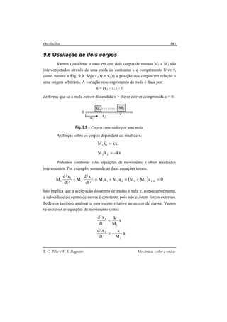 Oscilações
S. C. Zilio e V. S. Bagnato Mecânica, calor e ondas
185
9.6 Oscilação de dois corpos
Vamos considerar o caso em que dois corpos de massas M1 e M2 são
interconectados através de uma mola de constante k e comprimento livre l,
como mostra a Fig. 9.9. Seja x1(t) e x2(t) a posição dos corpos em relação a
uma origem arbitrária. A variação no comprimento da mola é dada por:
x = (x2 – x1) – l
de forma que se a mola estiver distendida x > 0 e se estiver comprimida x < 0.
Fig. 9.9 – Corpos conectados por uma mola.
As forças sobre os corpos dependerá do sinal de x:
kxxM
kxxM
22
11
−=
=
&&
&&
Podemos combinar estas equações de movimento e obter resultados
interessantes. Por exemplo, somando as duas equações temos:
( ) 0aMMaMaM
dt
xd
M
dt
xd
M CM2122112
2
2
22
1
2
1 =+=+=+
Isto implica que a aceleração do centro de massa é nula e, consequentemente,
a velocidade do centro de massa é constante, pois não existem forças externas.
Podemos também analisar o movimento relativo ao centro de massa. Vamos
re-escrever as equações de movimento como:
x
M
k
dt
xd
1
2
1
2
=
x
M
k
dt
xd
2
2
2
2
−=
M1
M2
0
x1
x2
 