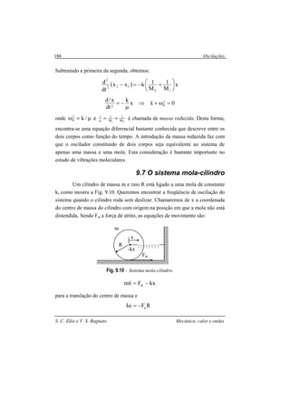 Oscilações
S. C. Zilio e V. S. Bagnato Mecânica, calor e ondas
186
Subtraindo a primeira da segunda, obtemos:
( ) x
M
1
M
1kxx
dt
d
12
122
2






+−=−
0xx
k
dt
xd 2
02
2
=ω+⇒
µ
−= &&
onde 21 M
1
M
112
0 e/k +=µ=ω µ é chamada de massa reduzida. Desta forma,
encontra-se uma equação diferencial bastante conhecida que descreve entre os
dois corpos como função do tempo. A introdução da massa reduzida faz com
que o oscilador constituído de dois corpos seja equivalente ao sistema de
apenas uma massa e uma mola. Esta consideração é bastante importante no
estudo de vibrações moleculares.
9.7 O sistema mola-cilindro
Um cilindro de massa m e raio R está ligado a uma mola de constante
k, como mostra a Fig. 9.10. Queremos encontrar a freqüência de oscilação do
sistema quando o cilindro roda sem deslizar. Chamaremos de x a coordenada
do centro de massa do cilindro com origem na posição em que a mola não está
distendida. Sendo Fat a força de atrito, as equações de movimento são:
Fig. 9.10 – Sistema mola-cilindro.
kxFxm at −=&&
para a translação do centro de massa e
RFI a−=α
m
-kx
x
R
Fat
 