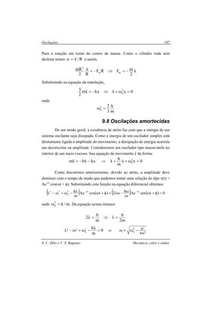 Oscilações
S. C. Zilio e V. S. Bagnato Mecânica, calor e ondas
187
Para a rotação em torno do centro de massa. Como o cilindro roda sem
deslizar temos R/x&&=α e assim,
x
2
mFRF
R
x
2
mR
atat
2
&&&& −=⇒−=
Substituindo na equação da translação,
0xxkxxm
2
3 2
0 =ω+⇒−= &&&&
onde
m
k
3
22
0 =ω
9.8 Oscilações amortecidas
De um modo geral, a existência de atrito faz com que a energia de um
sistema oscilante seja dissipada. Como a energia de um oscilador simples está
diretamente ligada à amplitude do movimento, a dissipação de energia acarreta
um decréscimo na amplitude. Consideremos um oscilador tipo massa-mola no
interior de um meio viscoso. Sua equação de movimento é da forma:
kxxbxm −−= &&& ⇒ 0xx
m
b
x 2
0 =ω++ &&&
Como discutimos anteriormente, devido ao atrito, a amplitude deve
diminuir com o tempo de modo que podemos tentar uma solução do tipo x(t) =
Ae-λt
cos(ωt + φ). Substituindo esta função na equação diferencial obtemos:
( ) ( ) ( ) ( ) 0tsenAe
m
b2tcosAe
m
b tt2
0
22
=φ+ωω−λω+φ+ωλ−ω+ω−λ λ−λ−
onde .m/k2
0 =ω Da equação acima tiramos:
m2
b
m
b
2 =λ⇒=λ
0
m
b2
0
22 =
λ
−ω+ω−λ ⇒ 2
22
0
m4
b−ω=ω
 