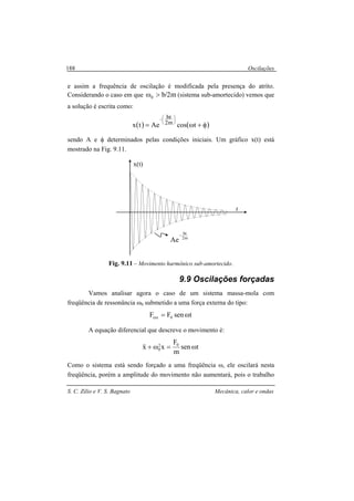Oscilações
S. C. Zilio e V. S. Bagnato Mecânica, calor e ondas
188
e assim a frequência de oscilação é modificada pela presença do atrito.
Considerando o caso em que m2/b0 >ω (sistema sub-amortecido) vemos que
a solução é escrita como:
( ) ( )φ+ω=






−
tcosAetx m2
bt
sendo A e φ determinados pelas condições iniciais. Um gráfico x(t) está
mostrado na Fig. 9.11.
Fig. 9.11 – Movimento harmônico sub-amortecido.
9.9 Oscilações forçadas
Vamos analisar agora o caso de um sistema massa-mola com
freqüência de ressonância ω0 submetido a uma força externa do tipo:
tsenFF 0ext ω=
A equação diferencial que descreve o movimento é:
tsen
m
F
xx 02
0 ω=ω+&&
Como o sistema está sendo forçado a uma freqüência ω, ele oscilará nesta
freqüência, porém a amplitude do movimento não aumentará, pois o trabalho
m2
bt
Ae
−
t
x(t)
 