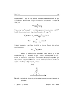 Oscilações
S. C. Zilio e V. S. Bagnato Mecânica, calor e ondas
189
realizado por F é nulo em cada período. Podemos tentar uma solução do tipo
x(t) = Asenωt. Substituindo na equação diferencial, encontramos o valor de A
dado por:
( )22
0
0
m
F
A
ω−ω
=
Quando ω0 < ω, A é negativo e isto indica que a resposta do sistema está 180o
fora de fase com o estímulo. A potência fornecida pela força F é:
( )
tcos
m
F
tsenFFv)t(P 22
0
0
0 ω
ω−ω
ω−==
( )
t2sen
m2
F
)t(P 22
0
2
0
ω
ω−ω
−=
Quando calculamos a potência fornecida ao sistema durante um período
completo temos:
∫
π
==
2
0
0dt)t(PP
O gráfico da amplitude de movimento como função de ω está
mostrado na Fig. 9.12. Podemos ver que A tende a infinito quando ω → ω0.
Porém, na prática isto não acontece porque forças dissipativas impedem que
isto aconteça. A equação diferencial para um sistema massa-mola amortecido
sujeito a uma força do tipo F(t) = F0 senωt é:
Fig. 9.12 – Amplitude do movimento forçado sem atrito como função da frequência de
excitação.
ω
A(ω)
 