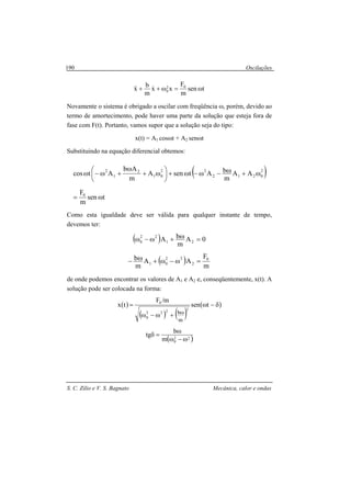 Oscilações
S. C. Zilio e V. S. Bagnato Mecânica, calor e ondas
190
tsen
m
F
xx
m
b
x 02
0 ω=ω++ &&&
Novamente o sistema é obrigado a oscilar com freqüência ω, porém, devido ao
termo de amortecimento, pode haver uma parte da solução que esteja fora de
fase com F(t). Portanto, vamos supor que a solução seja do tipo:
x(t) = A1 cosωt + A2 senωt
Substituindo na equação diferencial obtemos:
( )
tsen
m
F
AA
m
bAtsenA
m
Ab
Atcos
0
2
0212
22
01
2
1
2
ω=
ω+ω−ω−ω+





ω+
ω
+ω−ω
Como esta igualdade deve ser válida para qualquer instante de tempo,
devemos ter:
( ) 0A
m
bA 21
22
0 =ω+ω−ω
( ) m
F
AA
m
b 0
2
22
01 =ω−ω+ω−
de onde podemos encontrar os valores de A1 e A2 e, conseqüentemente, x(t). A
solução pode ser colocada na forma:
( )
( ) ( )
( )δ−ω
+ω−ω
=
ω
tsen
m/F
tx
2222
0
0
m
b
( )22
0m
b
tg
ω−ω
ω
=δ
 
