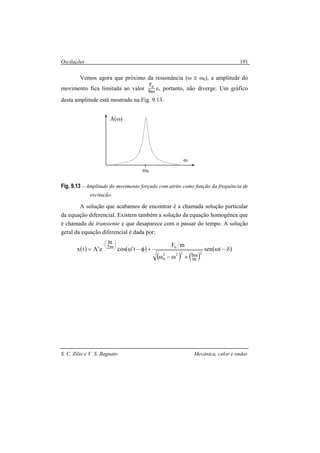 Oscilações
S. C. Zilio e V. S. Bagnato Mecânica, calor e ondas
191
Vemos agora que próximo da ressonância (ω ≅ ω0), a amplitude do
movimento fica limitada ao valor ωb
F0
e, portanto, não diverge. Um gráfico
desta amplitude está mostrado na Fig. 9.13.
Fig. 9.13 – Amplitude do movimento forçado com atrito como função da frequência de
excitação.
A solução que acabamos de encontrar é a chamada solução particular
da equação diferencial. Existem também a solução da equação homogênea que
é chamada de transiente e que desaparece com o passar do tempo. A solução
geral da equação diferencial é dada por:
( ) ( )
( ) ( )
( )δ−ω
+ω−ω
+φ−ω=
ω






−
tsen
mF
t'cose'Atx
2222
0
0
m
b
m2
bt
ω
A(ω)
ωR
 