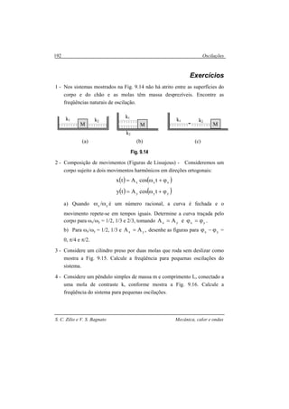 Oscilações
S. C. Zilio e V. S. Bagnato Mecânica, calor e ondas
192
Exercícios
1 - Nos sistemas mostrados na Fig. 9.14 não há atrito entre as superfícies do
corpo e do chão e as molas têm massa desprezíveis. Encontre as
freqüências naturais de oscilação.
(a) (b) (c)
Fig. 9.14
2 - Composição de movimentos (Figuras de Lissajous) - Consideremos um
corpo sujeito a dois movimentos harmônicos em direções ortogonais:
( ) ( )xxx tcosAtx ϕ+ω=
( ) ( )yyy tcosAty ϕ+ω=
a) Quando yx /ωω é um número racional, a curva é fechada e o
movimento repete-se em tempos iguais. Determine a curva traçada pelo
corpo para ωx/ωy = 1/2, 1/3 e 2/3, tomando yxyx eAA ϕ=ϕ= .
b) Para ωx/ωy = 1/2, 1/3 e ,AA yx = desenhe as figuras para yx ϕ−ϕ =
0, π/4 e π/2.
3 - Considere um cilindro preso por duas molas que roda sem deslizar como
mostra a Fig. 9.15. Calcule a freqüência para pequenas oscilações do
sistema.
4 - Considere um pêndulo simples de massa m e comprimento L, conectado a
uma mola de contraste k, conforme mostra a Fig. 9.16. Calcule a
freqüência do sistema para pequenas oscilações.
M
k1 k2
M
k1
k2
M
k1 k2
 