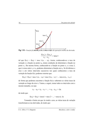S. C. Zilio e V. S. Bagnato Mecânica, calor e ondas
16 Um pouco de cálculo
Fig. 1.15 – Função f(x) usada para a demonstração da operação inversa da derivada.
1taxa
xx
)x(f)x(f
01
01
=
−
−
tal que f(x1) = f(x0) + taxa 1.(x1 – x0). Assim, conhecendo-se a taxa de
variação e a função no ponto x0, temos condições de determinar a função no
ponto x1. Da mesma forma, conhecendo-se a função no ponto x1 e a taxa 2,
que é a taxa entre x1 e x2, podemos determinar a função em x2. Se dividirmos o
eixo x em vários intervalos sucessivos nos quais conhecemos a taxa de
variação da função f(x), podemos mostrar que:
f(xn) = f(x0) + taxa 1.(x1 – x0) + taxa 2.(x2 – x1) + ... taxa n.(xn – xn-1)
de forma que podemos encontrar a função f(x) e sabermos as várias taxas de
variação ao longo do eixo x. Vamos, a seguir, tomar todos os intervalos com o
mesmo tamanho, ou seja:
x1 – x0 = x2 – x1 = ... = xn – xn-1 = ∆x
de modo que:
f(xn) = f(x0) + (taxa1 + taxa 2 + ... + taxa n). ∆x
Tomando o limite em que ∆x tende a zero, as várias taxas de variação
transformam-se nas derivadas, de modo que:
x
f(x)
x1 x2 x3x0 = 0
taxa 1
taxa 3
taxa 2
 