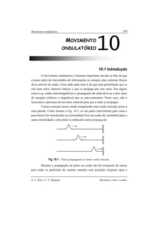 Movimento ondulatório
S. C. Zilio e V. S. Bagnato Mecânica, calor e ondas
195
10.1 Introdução
O movimento ondulatório é bastante importante devido ao fato de que
a maior parte do intercâmbio de informações ou energia entre sistemas físicos
dá-se através de ondas. Uma onda nada mais é do que uma perturbação que se
cria num meio material elástico e que se propaga por este meio. Em alguns
casos (e.g. ondas eletromagnéticas) a propagação da onda deve-se a dois tipos
de energias (elétrica e magnética) que se auto-sustentam. Neste caso, não é
necessária a presença de um meio material para que a onda se propague.
Vamos começar nosso estudo imaginando uma corda esticada, presa a
uma parede. Como mostra a Fig. 10.1, se um pulso (movimento para cima e
para baixo) for introduzido na extremidade livre da corda ele caminhará para a
outra extremidade e este efeito é conhecido como propagação.
Fig. 10.1 – Pulso propagando-se numa corda esticada.
Durante a propagação do pulso na corda não há transporte de massa
pois todas as partículas do sistema mantêm suas posições originais após a
10MOVIMENTO
ONDULATÓRIO
 