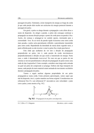 Movimento ondulatório
S. C. Zilio e V. S. Bagnato Mecânica, calor e ondas
196
passagem do pulso. Entretanto, existe transporte de energia ao longo da corda
já que cada porção dela recebe um acréscimo de energia potencial durante a
passagem do pulso.
Em geral, o pulso se alarga durante a propagação e este efeito dá-se o
nome de dispersão. Ao atingir a parede, o pulso não consegue continuar a
propagação na mesma direção porque o ponto da corda preso na parede é fixo.
Assim, ele começa a propagar-se no sentido oposto, retornando para a
extremidade livre. Se ao invés da parede rígida tivéssemos uma outra corda
mais pesada, o pulso seria parcialmente refletido e parcialmente transmitido
para outra corda. Dependendo da densidade de massa deste segundo meio, a
parte refletida pode ou não inverter o sinal (o pulso fica virado para baixo).
Esta onda que acabamos de ver tem a direção de propagação
perpendicular ao pulso, isto é, cada porção da corda movimenta-se
perpendicularmente à direção em que existe a transmissão de energia. Neste
caso, a onda é denominada transversal. No caso em que as partes de um
sistema se movem paralelamente à direção de propagação do pulso temos uma
onda do tipo longitudinal. Como exemplo, considere uma longa mola esticada
na qual um pulso de compressão se propaga. Embora não haja transporte de
massa, cada porção do meio material estará animada de movimento oscilatório
durante a propagação do pulso.
Vamos a seguir analisar algumas propriedades de um pulso
propagando-se numa corda. Como primeira aproximação, vamos supor que
não há dispersão, isto é, o pulso mantém sua forma original. Consideremos um
referencial fixo O e um referencial O’ movendo-se com velocidade v junto
com o pulso, como mostra a Fig. 10.2.
Fig. 10.2 – Propagação de um pulso sem dispersão.
P
y
xO O’
y
x’
 