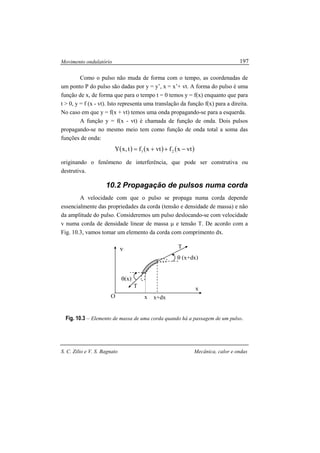 Movimento ondulatório
S. C. Zilio e V. S. Bagnato Mecânica, calor e ondas
197
Como o pulso não muda de forma com o tempo, as coordenadas de
um ponto P do pulso são dadas por y = y’, x = x’+ vt. A forma do pulso é uma
função de x, de forma que para o tempo t = 0 temos y = f(x) enquanto que para
t > 0, y = f (x - vt). Isto representa uma translação da função f(x) para a direita.
No caso em que y = f(x + vt) temos uma onda propagando-se para a esquerda.
A função y = f(x - vt) é chamada de função de onda. Dois pulsos
propagando-se no mesmo meio tem como função de onda total a soma das
funções de onda:
( ) ( ) ( )vtxfvtxft,xY 21 −++=
originando o fenômeno de interferência, que pode ser construtiva ou
destrutiva.
10.2 Propagação de pulsos numa corda
A velocidade com que o pulso se propaga numa corda depende
essencialmente das propriedades da corda (tensão e densidade de massa) e não
da amplitude do pulso. Consideremos um pulso deslocando-se com velocidade
v numa corda de densidade linear de massa µ e tensão T. De acordo com a
Fig. 10.3, vamos tomar um elemento da corda com comprimento dx.
Fig. 10.3 – Elemento de massa de uma corda quando há a passagem de um pulso.
y
x
O
θ (x+dx)
θ(x)
T
T
x x+dx
 