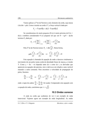 Movimento ondulatório
S. C. Zilio e V. S. Bagnato Mecânica, calor e ondas
198
Vamos aplicar a 2a
lei de Newton a este elemento da corda, cuja massa
é de dm = µdx. Como a tensão na corda é T, a força vertical é dada por:
( ) ( )xsenTdxxsenTFy
θ−+θ=
Se considerarmos dx muito pequeno (θ (x) é muito próximo de θ (x +
dx)) e também considerando θ (x) pequeno tal que sen θ ~ tg θ ~ dy/dx
teremos Fy dada por:
dx
x
y
T
dx
dy
T
dx
dy
TF 2
2
xdxx
y
∂
∂
=




−




=
+
Pela 2a
lei de Newton temos 2
2
y
t
y
dmF
∂
∂
= . Desta forma,
0
t
y
Tx
y
dx
x
y
T
t
y
dx 2
2
2
2
2
2
2
2
=
∂
∂µ
−
∂
∂
⇒
∂
∂
=
∂
∂
µ
Esta equação é chamada de equação de onda e descreve totalmente o
movimento de um pulso numa corda de densidade linear de massa µ e tensão
T. Como y = f(x - vt) depende tanto de x como de t, as derivadas que
aparecem na equação são parciais, isto é, deriva-se em relação a uma variável
matando a outra constante. Para encontrar a velocidade de propagação do
pulso, fazemos:
x
y
v
t
y
x
y
v
t
y
2
2
2
2
2
⇒
∂
∂
=
∂
∂
⇒
∂
∂
−=
∂
∂
0
t
y
v
1
x
y
2
2
22
2
=
∂
∂
−
∂
∂
onde a regra da cadeia
t
x
x
y
t
y
∂
∂
∂
∂
=
∂
∂
foi usada. Comparando esta equação com
a equação de onda, concluímos que µ= Tv .
10.3 Ondas sonoras
A onda na corda que acabamos de ver é um exemplo de onda
transversal. Vejamos agora um exemplo de onda longitudinal. As ondas
 