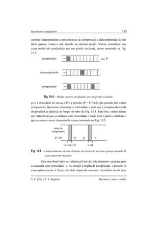 Movimento ondulatório
S. C. Zilio e V. S. Bagnato Mecânica, calor e ondas
199
sonoras correspondem a um processo de compressão e descompressão de um
meio gasoso (como o ar), líquido ou mesmo sólido. Vamos considerar que
estas ondas são produzidas por um pistão oscilante, como mostrado na Fig.
10.4.
Fig. 10.4 – Ondas sonoras produzidas por um pistão oscilante.
ρ0 é a densidade de massa e P é a pressão (P = F/A) do gás quando não existe
compressão. Queremos encontrar a velocidade v com que a compressão (onda
de pressão) se desloca ao longo do tubo da Fig. 10.4. Para isto, vamos tomar
um referencial que se desloca com velocidade v junto com o pulso e analisar o
que acontece com o elemento de massa mostrado na Fig. 10.5.
Fig. 10.5 – Comportamento de um elemento de massa de um meio gasoso quando há
a passagem de um pulso.
Para um observador no referencial móvel, este elemento caminha para
a esquerda com velocidade -v. Ao atingir a região de compressão, a pressão (e
conseqüentemente a força) no lado esquerdo aumenta, existindo assim uma
ρ0, Pcompressão
descompressão
compressão
zona de
compressão
P+∆P P P P
(v+∆v) ∆t v ∆τ
 