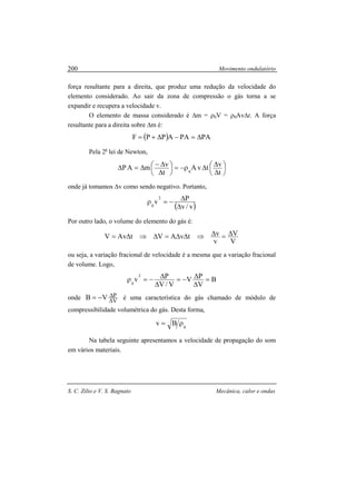 Movimento ondulatório
S. C. Zilio e V. S. Bagnato Mecânica, calor e ondas
200
força resultante para a direita, que produz uma redução da velocidade do
elemento considerado. Ao sair da zona de compressão o gás torna a se
expandir e recupera a velocidade v.
O elemento de massa considerado é ∆m = ρ0V = ρ0Av∆t. A força
resultante para a direita sobre ∆m é:
( ) PAPAAPPF ∆=−∆+=
Pela 2a
lei de Newton,






∆
∆∆ρ−=





∆
∆−∆=∆
t
vtvA
t
vmAP 0
onde já tomamos ∆v como sendo negativo. Portanto,
( )v/v
Pv
2
0 ∆
∆−=ρ
Por outro lado, o volume do elemento do gás é:
V
V
v
vtvAVtAvV ∆=∆⇒∆∆=∆⇒∆=
ou seja, a variação fracional de velocidade é a mesma que a variação fracional
de volume. Logo,
B
V
PV
V/V
Pv
2
0
=
∆
∆−=
∆
∆−=ρ
onde V
PVB ∆
∆−= é uma característica do gás chamado de módulo de
compressibilidade volumétrica do gás. Desta forma,
0
Bv ρ=
Na tabela seguinte apresentamos a velocidade de propagação do som
em vários materiais.
 