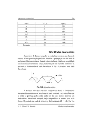 Movimento ondulatório
S. C. Zilio e V. S. Bagnato Mecânica, calor e ondas
201
Meio T(o
C) v (m/s)
ar 0 331
H2 0 1286
O2 0 317
H2O 15 1450
Pb 20 1230
Al 20 5100
Cu 20 3560
borracha 20 54
10.4 Ondas harmônicas
Se ao invés de darmos um pulso na corda fizermos com que ela oscile
devido a uma perturbação periódica, teremos a propagação de um trem de
pulsos periódicos e regulares. Quando esta perturbação é da forma senoidal ela
deve estar necessariamente sendo produzida por um oscilador harmônico e,
portanto, é denominada de onda harmônica. A Fig. 10.6 mostra uma onda
harmônica.
Fig. 10.6 - Onda harmônica.
A distância entre dois máximos consecutivos chama-se comprimento
de onda (λ) enquanto que a amplitude da onda mostrada é y0. À medida que
a onda se propaga pela corda, cada um de seus pontos executa um
movimento harmônico simples, cuja freqüência é a mesma que a da
fonte. O período da onda é o inverso da freqüência (T = 1/f). Ele é o
λ
v
x
y
y0
crista
 