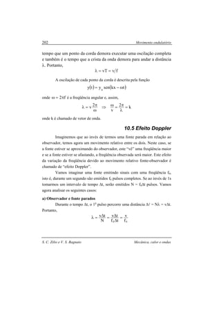 Movimento ondulatório
S. C. Zilio e V. S. Bagnato Mecânica, calor e ondas
202
tempo que um ponto da corda demora executar uma oscilação completa
e também é o tempo que a crista da onda demora para andar a distância
λ. Portanto,
fvvT ==λ
A oscilação de cada ponto da corda é descrita pela função
( ) ( )tkxsenyty 0
ω−=
onde f2π=ω é a freqüência angular e, assim,
k2
v
2v =
λ
π=ω⇒
ω
π=λ
onde k é chamado de vetor de onda.
10.5 Efeito Doppler
Imaginemos que ao invés de termos uma fonte parada em relação ao
observador, temos agora um movimento relativo entre os dois. Neste caso, se
a fonte estiver se aproximando do observador, este “vê” uma freqüência maior
e se a fonte estiver se afastando, a freqüência observada será maior. Este efeito
da variação da freqüência devido ao movimento relativo fonte-observador é
chamado de “efeito Doppler”.
Vamos imaginar uma fonte emitindo sinais com uma freqüência f0,
isto é, durante um segundo são emitidos f0 pulsos completos. Se ao invés de 1s
tomarmos um intervalo de tempo ∆t, serão emitidos N = f0∆t pulsos. Vamos
agora analisar os seguintes casos:
a) Observador e fonte parados
Durante o tempo ∆t, o 1o
pulso percorre uma distância ∆l = Nλ = v∆t.
Portanto,
00 f
v
tf
tv
N
tv =
∆
∆=∆=λ
 