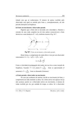Movimento ondulatório
S. C. Zilio e V. S. Bagnato Mecânica, calor e ondas
203
1 2
u/f0
λ0
λ
relação esta que já conhecíamos. O número de pulsos recebido pelo
observador será igual ao emitido pela fonte e, conseqüentemente, ele não
percebe alterações na freqüência.
b) Fonte em movimento e observador parado
Digamos que a fonte está se movendo com velocidade u. Durante a
emissão de uma onda completa (ou de dois pulsos consecutivos) a fonte
desloca-se a uma distância uT = u/f0, conforme mostra a Fig. 10.7.
Fig. 10.7 - Fonte em movimento e observador parado.
Desta forma, o comprimento de onda efetivo visto por um observador
estacionário é 0000 fufvfu −=−λ=λ
( )v
u10 +λ=λ
Como a velocidade de propagação não muda, isto nos leva a uma variação de
freqüência. Fazendo ,vf λ= temos: vu1
f0
f −
= fonte se aproximando (f
aumenta) e vu1
f0
f +
= fonte se afastando (f diminui)
c) Fonte parada e observador em movimento
No caso que acabamos de analisar, devido ao movimento da fonte, o
comprimento de onda emitindo se altera. Se a fonte estiver em repouso isto já
não acontece, porém se o observador estiver em movimento, o número de
ondas recebido por ele, por unidade de tempo, se altera. Se o observador
 