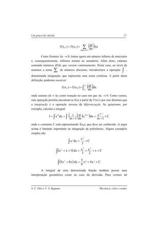 S. C. Zilio e V. S. Bagnato Mecânica, calor e ondas
Um pouco de cálculo 17
( ) ( ) ( ) x
dx
dfxfxf
s'stodos
0n ∆+= ∑∆
Como fizemos ∆x → 0, temos agora um número infinito de intervalos
e, consequentemente, infinitos termos na somatória. Além disto, estamos
somando números df/dx que variam continuamente. Neste caso, ao invés de
usarmos a soma ∑ de números discretos, introduzimos a operação ∫ ,
denominada integração, que representa uma soma contínua. A partir desta
definição, podemos escrever:
( )∫+=
n
0
x
x
0n dx
dx
df)x(f)x(f
onde usamos dx ≡ ∆x como notação no caso em que ∆x → 0. Como vemos,
esta operação permite encontrar-se f(x) a partir de f’(x) e por isso dizemos que
a integração é a operação inversa da diferenciação. Se quisermos, por
exemplo, calcular a integral:
( ) ( )∫ ∫ +
+
=
+
==
+
+
C
1m
xdxx
dx
d
1m
1dxxI
1m
1mm
onde a constante C está representando f(x0), que deve ser conhecido. A regra
acima é bastante importante na integração de polinômios. Alguns exemplos
simples são:
∫ += C
3
x
dxx
3
2
( )∫ +++=++ Cx
2
x
3
xdx1xx
23
2
( )∫ ++=+ Cx4x
8
5
dxx8x5 287
A integral de uma determinada função também possui uma
interpretação geométrica como no caso da derivada. Para vermos tal
 
