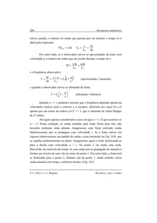 Movimento ondulatório
S. C. Zilio e V. S. Bagnato Mecânica, calor e ondas
204
estiver parado, o número de ondas que passam por ele durante o tempo ∆t é
dado pela expressão:
t
NvftvN
0
00
∆
=
λ
=∆=λ
Por outro lado, se o observador estiver se aproximando da fonte com
velocidade u, o número de ondas que ele recebe durante o tempo ∆t é:
00
tutv'N
λ
∆+
λ
∆=
e a freqüência observada é:
( )v
u1fuv
t
'Nf 0
0
+=
λ
+=
∆
= (aproximando, f aumenta)
e quando o observador estiver se afastando da fonte,





 −=
v
u1ff 0
(afastando, f diminui)
Quando u << v, podemos mostrar que a freqüência depende apenas da
velocidade relativa entre o emissor e o receptor, diferindo nos casos b) e c)
apenas por um termo da ordem (u/v)2
<< 1, que é chamado de efeito Dopper
de 2a
ordem.
Até agora apenas consideramos casos em que u < v. O que acontece se
u > v? Nesta condição, as ondas emitidas pela fonte ficam para trás, não
havendo nenhuma onda adiante. Imaginemos uma fonte emitindo ondas
bidimensionais que se propagam com velocidade v. Se a fonte estiver em
repouso observaremos um padrão de ondas, como mostrado na Fig. 10.8, que
se espalha uniformemente no plano. Imaginemos agora a fonte deslocando-se
para a direita com velocidade u > v. No ponto 1 ela emite uma onda.
Decorrido um intervalo de tempo ∆t, esta onda terá se propagado de maneira a
formar um círculo de raio v∆t em torno do ponto 1. Por outro lado, a fonte terá
se deslocado para o ponto 2, distante u∆t do ponto 1, tendo emitido várias
ondas durante este tempo, conforme mostra a Fig. 10.9.
 