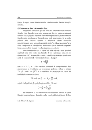 Movimento ondulatório
S. C. Zilio e V. S. Bagnato Mecânica, calor e ondas
206
tempo. A seguir, vamos considerar ondas estacionárias em diversas situações
distintas.
a) Corda com as duas extremidades fixas
Imaginemos uma corda que tem numa das extremidades um elemento
vibrador (tipo diapasão) e na outra uma parede fixa. As ondas geradas pelo
vibrador são de pequena amplitude e refletem na parede e no próprio vibrador,
ficando assim confinadas e formando uma onda estacionária. Se as ondas
geradas pelo vibrador tiverem a freqüência correta interferirão
construtivamente após uma volta completa nesta “cavidade ressonante” e no
final, a amplitude de vibração será muito maior que a amplitude da própria
fonte emissora. Esta situação é conhecida como ressonância.
Nas extremidades fixa, a corda não pode oscilar e tem, portanto,
amplitude nula. Estes pontos são chamados de nós e a distância entre dois nós
consecutivos é λ/2 nesta região. Assim, a condição de onda estacionará numa
corda de comprimento L e extremidades fixas, é dada por:
( )2
nL λ=
com n = 1, 2, 3,... Esta condição determina λ completamente. Para
encontrarmos as freqüências de ressonância podemos utilizar a relação
λ= vf , onde µ= Tv é a velocidade de propagação na corda. Da
condição de ressonância temos:
1n
nf
L2
nvf
f
vnnL2 ==⇒=λ=
onde f1 é a freqüência do modo fundamental (n = 1), que é
µ
== T
L2
1
L2
vf1
As freqüências fn são denominadas de freqüências naturais da corda.
Quando tentamos fazer o diapasão oscilar com freqüência diferente de fn, o
 