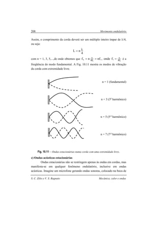 Movimento ondulatório
S. C. Zilio e V. S. Bagnato Mecânica, calor e ondas
208
Assim, o comprimento da corda deverá ser um múltiplo inteiro ímpar de λ/4,
ou seja:
4
nL λ=
com n = 1, 3, 5,...,de onde obtemos que L4
v
L4
v
11n fonde,nfnf === é a
freqüência do modo fundamental. A Fig. 10.11 mostra os modos de vibração
da corda com extremidade livre.
n = 1 (fundamental)
n = 3 (3o
harmônico)
n = 5 (5 o
harmônico)
n = 7 (7 o
harmônico)
Fig. 10.11 – Ondas estacionárias numa corda com uma extremidade livre.
c) Ondas acústicas estacionárias
Ondas estacionárias não se restringem apenas às ondas em cordas, mas
manifesta-se em qualquer fenômeno ondulatório, inclusive em ondas
acústicas. Imagine um microfone gerando ondas sonoras, colocado na boca de
 
