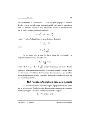 Movimento ondulatório
S. C. Zilio e V. S. Bagnato Mecânica, calor e ondas
209
um tubo fechado, de comprimento L. O som não pode propagar-se para fora
do tubo, pois de um lado existe uma parede rígida e do outro, o microfone e
neles são formados os nós da onda estacionária. Assim, da mesma maneira
que na corda com extremidade s fixas temos:
n
L2
2
nL n =λ⇒λ=
com n = 1, 2, 3,...As freqüências de ressonância são dadas por:
1n
nf
L2
nvf ==
onde:
0
1
B
L2
1f
ρ
=
Se por outro lado o tubo for aberto numa das extremidades, as
freqüências de ressonância são dadas por:
1n nf
L4
vnf ==
com n = 1, 3, 5, 7,... e ,f
0
1
B
L4
1
ρ= que é bem parecido com o caso de uma
corda com uma das extremidades livre. Finalmente, quando o tubo é aberto
nos dois lados, as freqüências de ressonância são as mesmas do que quando o
tubo é completamente fechado. Entretanto, aparecerão ventres ao invés de nós
nas extremidades do tubo.
10.7 Funções de onda no caso estacionário
As ondas estacionárias são formadas pela superposição de duas ondas
que se propagam em direções opostas. Consideremos ondas que se propagam
para a direita e para a esquerda, com funções de ondas das por:
( )tkxsenYY 0D
ω−=
 