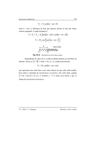 Movimento ondulatório
S. C. Zilio e V. S. Bagnato Mecânica, calor e ondas
211
( )δ+ω−= tkxsenYY 02
onde δ = kd é a diferença de fase que aparece devido ao fato das fontes
estarem separadas. A onda resultante é:
( ) ( )[ ]δ+ω−+ω−=+= tkxsentkxsenYYYY 021





 δ+ω−δ=
2
tkxsen
2
cosY2Y 0
Fig. 10.12 – Interferência entre duas ondas.
Dependendo do valor de δ, a onda resultante poderá ser má10ima ou
mínima. Assim, se ( ),...2,1,0nn2
kd
2 =π==δ , a onda será da forma:
( )π+ω−= ntkxsenY2Y 0
que apresenta uma onda duas vezes mais intensa do que cada onda isolada.
Este efeito é chamado de interferência construtiva. Por outro lado, quando
( ) ( ),...2,1,0nn 2
1
2
=π+=δ teremos y = 0 e neste caso temos o que se
chama de interferência destrutiva.
d
(1) (2)
observador
 