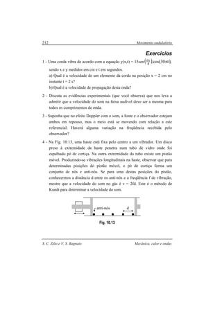Movimento ondulatório
S. C. Zilio e V. S. Bagnato Mecânica, calor e ondas
212
Exercícios
1 - Uma corda vibra de acordo com a equação y(x,t) = 15sen( ) ( ),t30cos.4
x ππ
sendo x e y medidos em cm e t em segundos.
a) Qual é a velocidade de um elemento da corda na posição x = 2 cm no
instante t = 2 s?
b) Qual é a velocidade de propagação desta onda?
2 - Discuta as evidências experimentais (que você observa) que nos leva a
admitir que a velocidade do som na faixa audível deve ser a mesma para
todos os comprimentos de onda.
3 - Suponha que no efeito Doppler com o som, a fonte e o observador estejam
ambos em repouso, mas o meio está se movendo com relação a este
referencial. Haverá alguma variação na freqüência recebida pelo
observador?
4 - Na Fig. 10.13, uma haste está fixa pelo centro a um vibrador. Um disco
preso à extremidade da haste penetra num tubo de vidro onde foi
espalhado pó de cortiça. Na outra extremidade do tubo existe um pistão
móvel. Produzindo-se vibrações longitudinais na haste, observar que para
determinadas posições do pistão móvel, o pó de cortiça forma um
conjunto de nós e anti-nós. Se para uma destas posições do pistão,
conhecermos a distância d entre os anti-nós e a freqüência f de vibração,
mostre que a velocidade do som no gás é v = 2fd. Este é o método de
Kundt para determinar a velocidade do som.
Fig. 10.13
danti-nós
 
