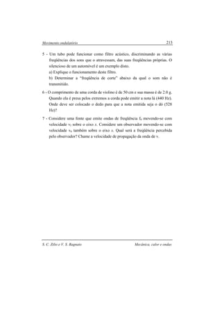 Movimento ondulatório
S. C. Zilio e V. S. Bagnato Mecânica, calor e ondas
213
5 - Um tubo pode funcionar como filtro acústico, discriminando as várias
freqüências dos sons que o atravessam, das suas freqüências próprias. O
silencioso de um automóvel é um exemplo disto.
a) Explique o funcionamento deste filtro.
b) Determinar a “freqüência de corte” abaixo da qual o som não é
transmitido.
6 - O comprimento de uma corda de violino é de 50 cm e sua massa é de 2.0 g.
Quando ela é presa pelos extremos a corda pode emitir a nota lá (440 Hz).
Onde deve ser colocado o dedo para que a nota emitida seja o dó (528
Hz)?
7 - Considere uma fonte que emite ondas de freqüência f0 movendo-se com
velocidade vf sobre o eixo x. Considere um observador movendo-se com
velocidade v0 também sobre o eixo x. Qual será a freqüência percebida
pelo observador? Chame a velocidade de propagação da onda de v.
 