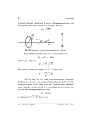 Gravitação
S. C. Zilio e V. S. Bagnato Mecânica, calor e ondas
216
localizado a distância x da partícula de massa m, a força que esta parte do anel
exerce sobre a partícula é, usando a lei da gravitação, dada por:
2
x
mdMGdF =
Fig. 11.1 - Geometria para o cálculo da força devido a um anel.
A massa dM do elemento do anel pode ser determinada como:
dM = ρ dV = ρ r dθ y t
de modo que a força fica:
2
x
drtym
GdF
θρ
=
Mas, usando o teorema de Pitágoras, x2
= d2
+ r2
, ficamos com:
θ
+
ρ
= d
rd
rtym
GdF 22
Essa força, que é um vetor, pode ser decomposto numa componente
paralela ao eixo do anel e numa componente perpendicular a ele. Como a todo
elemento de massa do anel, existe outro igual e diametralmente oposto (de
modo a cancelar a componente de força perpendicular ao eixo), só devemos
levar em conta a componente paralela. Assim,
dF// = dF cosα
e, sendo cosα =
22
rd/d + ficamos com
α
dθ
md
x
r
Fd
r
t
y
 