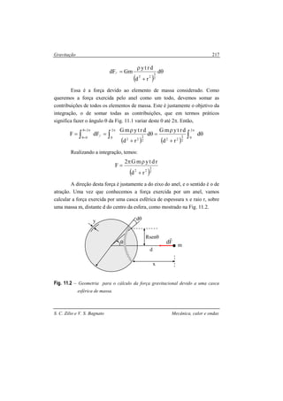 Gravitação
S. C. Zilio e V. S. Bagnato Mecânica, calor e ondas
217
( )
θ
+
ρ
= d
rd
drty
GmdF
2
3
22
//
Essa é a força devido ao elemento de massa considerado. Como
queremos a força exercida pelo anel como um todo, devemos somar as
contribuições de todos os elementos de massa. Este é justamente o objetivo da
integração, o de somar todas as contribuições, que em termos práticos
significa fazer o ângulo θ da Fig. 11.1 variar deste 0 até 2π. Então,
( ) ( )
θ
+
ρ
=θ
+
ρ
== ∫∫∫
πππ=θ
=θ
d
rd
drtymG
d
rd
drtymG
dFF
2
0
2
3
222
3
22
2
0//
2
0
Realizando a integração, temos:
( )2
3
22
rd
rdtymG2
F
+
ρπ
=
A direção desta força é justamente a do eixo do anel, e o sentido é o de
atração. Uma vez que conhecemos a força exercida por um anel, vamos
calcular a força exercida por uma casca esférica de espessura x e raio r, sobre
uma massa m, distante d do centro da esfera, como mostrado na Fig. 11.2.
Fig. 11.2 – Geometria para o cálculo da força gravitacional devido a uma casca
esférica de massa.
r
dθ
m
d
x
Fd
r
y
θ
Rsenθ
 