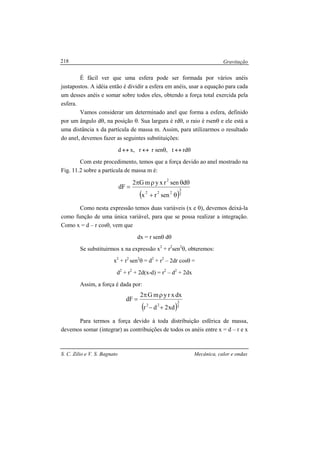 Gravitação
S. C. Zilio e V. S. Bagnato Mecânica, calor e ondas
218
É fácil ver que uma esfera pode ser formada por vários anéis
justapostos. A idéia então é dividir a esfera em anéis, usar a equação para cada
um desses anéis e somar sobre todos eles, obtendo a força total exercida pela
esfera.
Vamos considerar um determinado anel que forma a esfera, definido
por um ângulo dθ, na posição θ. Sua largura é rdθ, o raio é rsenθ e ele está a
uma distância x da partícula de massa m. Assim, para utilizarmos o resultado
do anel, devemos fazer as seguintes substituições:
d ↔ x, r ↔ r senθ, t ↔ rdθ
Com este procedimento, temos que a força devido ao anel mostrado na
Fig. 11.2 sobre a partícula de massa m é:
( )2
3
222
2
senrx
dsenrxymG2
dF
θ+
θθρπ
=
Como nesta expressão temos duas variáveis (x e θ), devemos deixá-la
como função de uma única variável, para que se possa realizar a integração.
Como x = d – r cosθ, vem que
dx = r senθ dθ
Se substituirmos x na expressão x2
+ r2
sen2
θ, obteremos:
x2
+ r2
sen2
θ = d2
+ r2
– 2dr cosθ =
d2
+ r2
+ 2d(x-d) = r2
– d2
+ 2dx
Assim, a força é dada por:
( )2
3
22
xd2dr
dxxrymG2
dF
+−
ρπ
=
Para termos a força devido à toda distribuição esférica de massa,
devemos somar (integrar) as contribuições de todos os anéis entre x = d – r e x
 