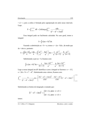 Gravitação
S. C. Zilio e V. S. Bagnato Mecânica, calor e ondas
219
= d + r, pois a esfera é formada pela superposição de anéis nesse intervalo.
Logo,
( )2
3
22
rd
rd
rdx
rdx
xd2dr
xdxyrGm2dFF
+−
ρπ== ∫∫
+
−
+=
−=
Essa integral pode ser facilmente calculada. No caso geral, temos a
integral:
( )∫ += dxbaxxI
n
Fazendo a substituição ax + b = ω, temos x = a/)b( −ω , de modo que
dx = dω/a e, portanto:
( ) ( ) ( )1na
b
2na
1d
a
b
aa
d
a
bI
1n
2
2n
22
n
2
1n
n
+
ω−
+
ω=ω



 ω−ω=ωω−ω=
+++
∫ ∫
Substituindo ω por ax + b, ficamos com:
( )
( )
( ) ( )
( )∫ +
+
−
+
+
=+
=+
1n
bax
a
b
a
bax
2n
1dxbaxx
1n
22
2n
n
Logo a nossa integral em dF identifica-o com a integral se fizermos: n = -3/2,
a = 2d e
22
drb −= . Substituindo estes valores, ficamos com:
( )
( ) ( )
( )
rdx
rdx
2
1
22
2
22
2
2
1
22
2
3
22
rd
rd
dx2dr
)d2(
dr2
)d2(
x.d.2dr2
dx
x.d2dr
x
+=
−=
−
+
− 







+−
−
−
+−
=
+−
∫
Substituindo os limites de integração e notando que:
( )
( )
( )



=−
+=+
=+−
r-dxpara,rd
rdxpara,rd
dx2dr 2
1
22
temos:
 